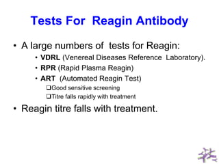 Tests For Reagin Antibody
• A large numbers of tests for Reagin:
• VDRL (Venereal Diseases Reference Laboratory).
• RPR (Rapid Plasma Reagin)
• ART (Automated Reagin Test)
Good sensitive screening
Titre falls rapidly with treatment
• Reagin titre falls with treatment.
 