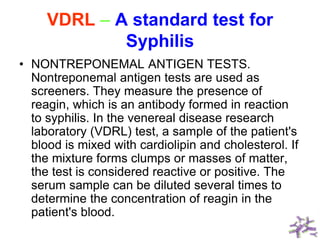 VDRL – A standard test for
Syphilis
• NONTREPONEMAL ANTIGEN TESTS.
Nontreponemal antigen tests are used as
screeners. They measure the presence of
reagin, which is an antibody formed in reaction
to syphilis. In the venereal disease research
laboratory (VDRL) test, a sample of the patient's
blood is mixed with cardiolipin and cholesterol. If
the mixture forms clumps or masses of matter,
the test is considered reactive or positive. The
serum sample can be diluted several times to
determine the concentration of reagin in the
patient's blood.
 