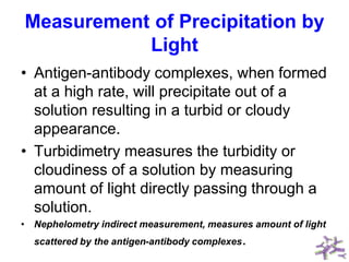 Measurement of Precipitation by
Light
• Antigen-antibody complexes, when formed
at a high rate, will precipitate out of a
solution resulting in a turbid or cloudy
appearance.
• Turbidimetry measures the turbidity or
cloudiness of a solution by measuring
amount of light directly passing through a
solution.
• Nephelometry indirect measurement, measures amount of light
scattered by the antigen-antibody complexes.
 
