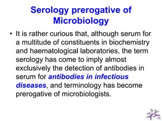 Serology prerogative of
Microbiology
• It is rather curious that, although serum for
a multitude of constituents in biochemistry
and haematological laboratories, the term
serology has come to imply almost
exclusively the detection of antibodies in
serum for antibodies in infectious
diseases, and terminology has become
prerogative of microbiologists.
 