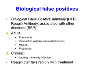 Biological false positives
• Biological False Positive Antibody (BFP)
Reagin Antibody: associated with other
diseases (BFP)
A. Acute:
• Pneumonia
• Vaccination with live attenuated viruses.
• Malaria
• Pregnancy
B. Chronic:
• Leprosy – the only infection
• Reagin titer falls rapidly with treatment
 