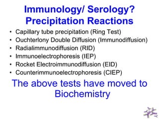 Immunology/ Serology?
Precipitation Reactions
• Capillary tube precipitation (Ring Test)
• Ouchterlony Double Diffusion (Immunodiffusion)
• Radialimmunodiffusion (RID)
• Immunoelectrophoresis (IEP)
• Rocket Electroimmunodiffusion (EID)
• Counterimmunoelectrophoresis (CIEP)
The above tests have moved to
Biochemistry
 