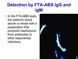 Detection by FTA-ABS IgG and
IgM
• In the FTA-ABS tests,
the patient's blood
serum is mixed with a
preparation that
prevents interference
from antibodies to
other treponemal
infections.
 