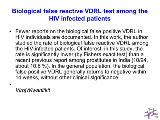 Biological false reactive VDRL test among the
HIV infected patients
• Fewer reports on the biological false positive VDRL in
HIV individuals are documented. In this work, the author
studied the rate of biological false reactive VDRL among
the HIV-infected patients. Of interest, in this study, the
rate is significantly lower (by Fishers exact test) than a
recent previous report among prostitutes in India (10/94,
about 10.6 %). In the general population, the biological
false positive VDRL generally returns to negative within
14 weeks, without other clinical significance.
•
VirojWiwanitkit
 