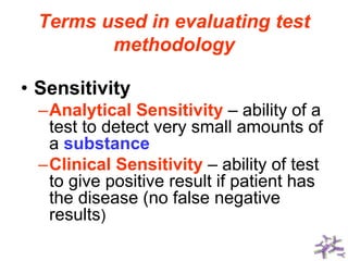 Terms used in evaluating test
methodology
• Sensitivity
–Analytical Sensitivity – ability of a
test to detect very small amounts of
a substance
–Clinical Sensitivity – ability of test
to give positive result if patient has
the disease (no false negative
results)
 