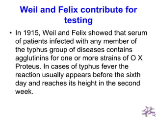 Weil and Felix contribute for
testing
• In 1915, Weil and Felix showed that serum
of patients infected with any member of
the typhus group of diseases contains
agglutinins for one or more strains of O X
Proteus. In cases of typhus fever the
reaction usually appears before the sixth
day and reaches its height in the second
week.
 