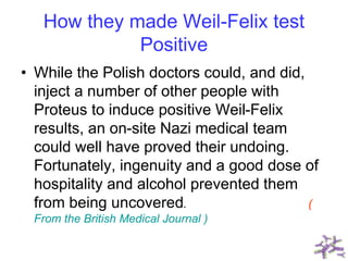 How they made Weil-Felix test
Positive
• While the Polish doctors could, and did,
inject a number of other people with
Proteus to induce positive Weil-Felix
results, an on-site Nazi medical team
could well have proved their undoing.
Fortunately, ingenuity and a good dose of
hospitality and alcohol prevented them
from being uncovered. (
From the British Medical Journal )
 