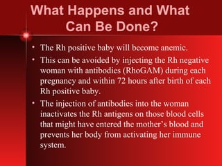 What Happens and What  Can Be Done? The Rh positive baby will become anemic. This can be avoided by injecting the Rh negative woman with antibodies (RhoGAM) during each pregnancy and within 72 hours after birth of each Rh positive baby. The injection of antibodies into the woman inactivates the Rh antigens on those blood cells that might have entered the mother’s blood and prevents her body from activating her immune system. 