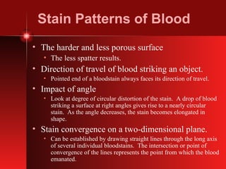Stain Patterns of Blood The harder and less porous surface The less spatter results. Direction of travel of blood striking an object. Pointed end of a bloodstain always faces its direction of travel. Impact of angle Look at degree of circular distortion of the stain.  A drop of blood striking a surface at right angles gives rise to a nearly circular stain.  As the angle decreases, the stain becomes elongated in shape. Stain convergence on a two-dimensional plane. Can be established by drawing straight lines through the long axis of several individual bloodstains.  The intersection or point of convergence of the lines represents the point from which the blood emanated. 