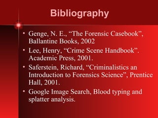 Bibliography Genge, N. E., “The Forensic Casebook”, Ballantine Books, 2002 Lee, Henry, “Crime Scene Handbook”. Academic Press, 2001. Saferstein, Richard, “Criminalistics an Introduction to Forensics Science”, Prentice Hall, 2001. Google Image Search, Blood typing and splatter analysis. 
