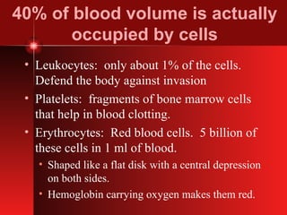 40% of blood volume is actually occupied by cells Leukocytes:  only about 1% of the cells.  Defend the body against invasion Platelets:  fragments of bone marrow cells that help in blood clotting. Erythrocytes:  Red blood cells.  5 billion of these cells in 1 ml of blood.  Shaped like a flat disk with a central depression on both sides. Hemoglobin carrying oxygen makes them red. 