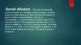 "Serial dilution" - This term is frequently
used and refers to a "multiple" dilution problem. In other
words, an initial dilution is made and then this dilution is
used to make a second dilution, and so on.
For example, a 1:2 serial dilution is made using a 1 mL
volume of serum. This expression indicates that 1 mL of
serum is added to 1 mL of H20 and then mixed. This initial
dilution is 1:2. Then, 1 mL of this dilution is added to 1 mL
of H20 further diluting the sample. This same process is
continued.
12
 