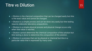 Titre vs Dilution
 • Dilution is the chemical composition that can be changed easily but titre
is the exact value and cannot be changed.
 • Dilution is a simple process and can be done very easily but titre testing
requires elaborate laboratory preparations.
 • Dilution is a simple physical process and physical change occurs only
when titre value is reached.
 • Dilution cannot determine the chemical composition of the solution but
titre testing is done to determine the composition of the solution.
 • Dilution is a process that can by physical or chemical but titre is a
particular value that is expressed by many units.
15
 