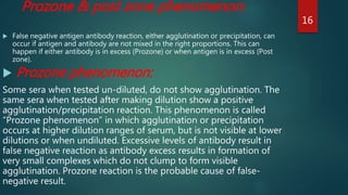 Prozone & post zone phenomenon:
 False negative antigen antibody reaction, either agglutination or precipitation, can
occur if antigen and antibody are not mixed in the right proportions. This can
happen if either antibody is in excess (Prozone) or when antigen is in excess (Post
zone).
 Prozone phenomenon:
Some sera when tested un-diluted, do not show agglutination. The
same sera when tested after making dilution show a positive
agglutination/precipitation reaction. This phenomenon is called
“Prozone phenomenon” in which agglutination or precipitation
occurs at higher dilution ranges of serum, but is not visible at lower
dilutions or when undiluted. Excessive levels of antibody result in
false negative reaction as antibody excess results in formation of
very small complexes which do not clump to form visible
agglutination. Prozone reaction is the probable cause of false-
negative result.
16
 