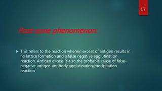 Post-zone phenomenon:
 This refers to the reaction wherein excess of antigen results in
no lattice formation and a false negative agglutination
reaction. Antigen excess is also the probable cause of false-
negative antigen-antibody agglutination/precipitation
reaction
17
 