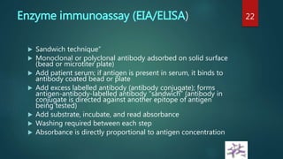 Enzyme immunoassay (EIA/ELISA)
 Sandwich technique”
 Monoclonal or polyclonal antibody adsorbed on solid surface
(bead or microtiter plate)
 Add patient serum; if antigen is present in serum, it binds to
antibody coated bead or plate
 Add excess labelled antibody (antibody conjugate); forms
antigen-antibody-labelled antibody “sandwich” (antibody in
conjugate is directed against another epitope of antigen
being tested)
 Add substrate, incubate, and read absorbance
 Washing required between each step
 Absorbance is directly proportional to antigen concentration
22
 