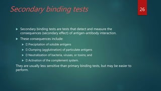 Secondary binding tests
 Secondary binding tests are tests that detect and measure the
consequences (secondary effect) of antigen-antibody interaction.
 These consequences include:
 Precipitation of soluble antigens
 Clumping (agglutination) of particulate antigens
 Neutralization of bacteria, viruses, or toxins; and
 Activation of the complement system.
They are usually less sensitive than primary binding tests, but may be easier to
perform.
26
 