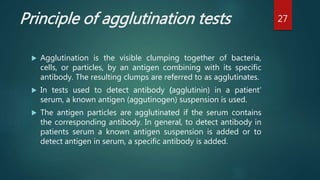 Principle of agglutination tests
 Agglutination is the visible clumping together of bacteria,
cells, or particles, by an antigen combining with its specific
antibody. The resulting clumps are referred to as agglutinates.
 In tests used to detect antibody (agglutinin) in a patient‘
serum, a known antigen (aggutinogen) suspension is used.
 The antigen particles are agglutinated if the serum contains
the corresponding antibody. In general, to detect antibody in
patients serum a known antigen suspension is added or to
detect antigen in serum, a specific antibody is added.
27
 