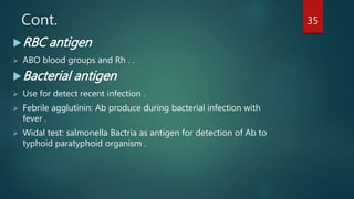 Cont.
RBC antigen
 ABO blood groups and Rh . .
Bacterial antigen
 Use for detect recent infection .
 Febrile agglutinin: Ab produce during bacterial infection with
fever .
 Widal test: salmonella Bactria as antigen for detection of Ab to
typhoid paratyphoid organism .
35
 