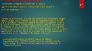  Indirect (passive) haemagglutination test (IHA
The indirect haemaggutination (IHA) test is a passive
agglutination test (see previous text) in which known antigen is
coated on treated red cells.
Carrier red cells
The cells are formalin fixed and treated with tannic acid to make the antigen
adhere, Antigen coated red cells are referred to sensitized cells. In the IHA
test, the sensitized red cells are added to dilutions of the patient's serum. If
the serum contains the corresponding antibody in sufficient concentration,
the red cells will be agglutinated and settle to form an even covering in the
bottom of the well. The antibody titer is the highest dilution of serum in which
agglutination can be detected. If the sensitized cells are not agglutinated they
will settle and form a red button in the bottom of the well.
 Applications of IHA tests include the Treponema pallidum
haemagglutination (TPHA) to detect treponemal antibodies and the
antisterptolysin O (ASO) titration technique used in the diagnosis of
S.pyogens infections.
42
 