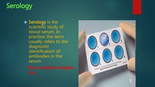 Serology
 Serology is the
scientific study of
blood serum. In
practice, the term
usually refers to the
diagnostic
identification of
antibodies in the
serum
We can detect antigens
too
5
 