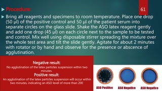  Procedure:
 Bring all reagents and specimens to room temperature. Place one drop
(50 µl) of the positive control and 50 µl of the patient serum into
separate circles on the glass slide. Shake the ASO latex reagent gently
and add one drop (45 µl) on each circle next to the sample to be tested
and control. Mix well using disposable stirrer spreading the mixture over
the whole test area and tilt the slide gently. Agitate for about 2 minutes
with rotator or by hand and observe for the presence or abscence of
agglutination.
61
Negative result:
No agglutination of the latex particles suspension within two
minutes.
Positive result:
An agglutination of the latex particles suspension will occur within
two minutes, indicating an ASO level of more than 200
 