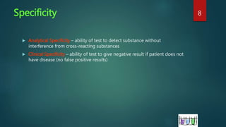 Specificity
 Analytical Specificity – ability of test to detect substance without
interference from cross-reacting substances
 Clinical Specificity – ability of test to give negative result if patient does not
have disease (no false positive results)
8
 