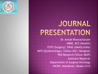 Dr. Avisak Bhattacharjee
MBBS, BCS (Health)
FCPS (Surgery), FMAS (AMASI,India)
MPH (Epidemiology), Fellow (NCI, Bangkok)
PhD Research Fellow (BUP)
Assistant Registrar
Department of Surgical Oncology
NICRH, Mohakhali, Dhaka-1212
 
