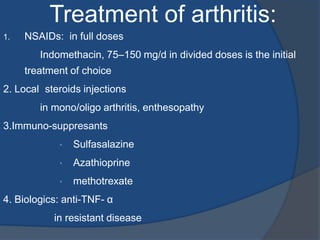1. NSAIDs: in full doses
Indomethacin, 75–150 mg/d in divided doses is the initial
treatment of choice
2. Local steroids injections
in mono/oligo arthritis, enthesopathy
3.Immuno-suppresants
• Sulfasalazine
• Azathioprine
• methotrexate
4. Biologics: anti-TNF- α
in resistant disease
Treatment of arthritis:
 