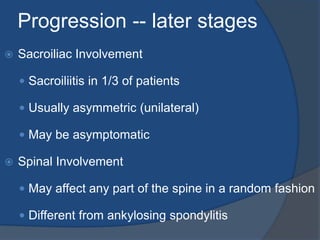 Progression -- later stages
 Sacroiliac Involvement
 Sacroiliitis in 1/3 of patients
 Usually asymmetric (unilateral)
 May be asymptomatic
 Spinal Involvement
 May affect any part of the spine in a random fashion
 Different from ankylosing spondylitis
 