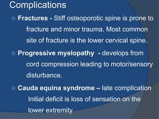 Complications
 Fractures - Stiff osteoporotic spine is prone to
fracture and minor trauma. Most common
site of fracture is the lower cervical spine.
 Progressive myelopathy - develops from
cord compression leading to motor/sensory
disturbance.
 Cauda equina syndrome – late complication
Initial deficit is loss of sensation on the
lower extremity
 