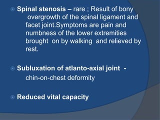  Spinal stenosis – rare ; Result of bony
overgrowth of the spinal ligament and
facet joint.Symptoms are pain and
numbness of the lower extremities
brought on by walking and relieved by
rest.
 Subluxation of atlanto-axial joint -
chin-on-chest deformity
 Reduced vital capacity
 