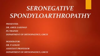 SERONEGATIVE
SPONDYLOARTHROPATHY
PRESENTER:
DR. AMOL GAIKWAD
PG TRAINEE
DEPARTMENT OF ORTHOPAEDICS, GMCH
MODERATOR:
DR. P. GOGOI
ASSISTANT PROFESSOR
DEPARTMENT OF ORTHOPAEDICS, GMCH
 