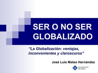 SER O NO SER GLOBALIZADO “ La Globalización: ventajas, inconvenientes y claroscuros” José Luis Mateo Hernández 