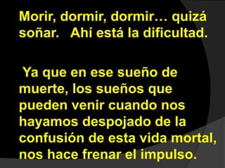 Morir, dormir, dormir… quizá 
soñar. Ahí está la dificultad. 
Ya que en ese sueño de 
muerte, los sueños que 
pueden venir cuando nos 
hayamos despojado de la 
confusión de esta vida mortal, 
nos hace frenar el impulso. 
 