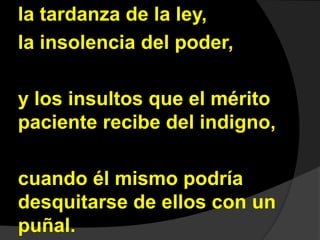la tardanza de la ley, 
la insolencia del poder, 
y los insultos que el mérito 
paciente recibe del indigno, 
cuando él mismo podría 
desquitarse de ellos con un 
puñal. 
 