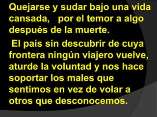 Quejarse y sudar bajo una vida 
cansada, por el temor a algo 
después de la muerte. 
El país sin descubrir de cuya 
frontera ningún viajero vuelve, 
aturde la voluntad y nos hace 
soportar los males que 
sentimos en vez de volar a 
otros que desconocemos. 
 