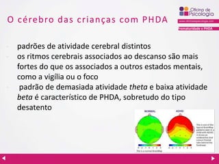 Prematuridade e PHDA
O cérebro das crianças com PHDA
- padrões de atividade cerebral distintos
- os ritmos cerebrais associados ao descanso são mais
fortes do que os associados a outros estados mentais,
como a vigília ou o foco
- padrão de demasiada atividade theta e baixa atividade
beta é característico de PHDA, sobretudo do tipo
desatento
 