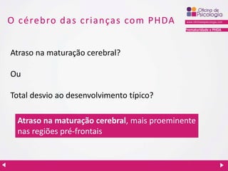 Prematuridade e PHDA
O cérebro das crianças com PHDA
Atraso na maturação cerebral?
Ou
Total desvio ao desenvolvimento típico?
Atraso na maturação cerebral, mais proeminente
nas regiões pré-frontais
 