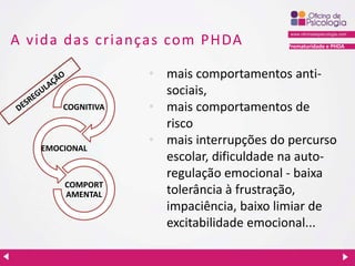 Prematuridade e PHDA
A vida das crianças com PHDA
• mais comportamentos anti-
sociais,
• mais comportamentos de
risco
• mais interrupções do percurso
escolar, dificuldade na auto-
regulação emocional - baixa
tolerância à frustração,
impaciência, baixo limiar de
excitabilidade emocional...
COGNITIVA
EMOCIONAL
COMPORT
AMENTAL
 