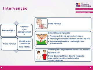 Prematuridade e PHDA
Intervenção
Farmacológica
Cognitiva
e/ou
Comportament
al
Treino Parental
Modificações
contextuais
Casa e Escola
Treino Parental
Sintomatologia moderada
• Programa de treino parental em grupo
• Intervenções comportamentais em sala de aula
• Sintomatologia severa: combinação com
psicofármacos
Intervenções Comportamentais em casa e escola
Psicofármacos
Treino de competências de auto-regulação
emocionais, cognitivas, relacionais e
comportamentais
 