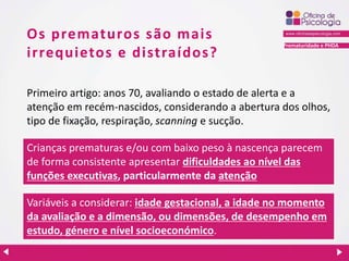 Prematuridade e PHDA
Os prematuros são mais
irrequietos e distraídos?
Primeiro artigo: anos 70, avaliando o estado de alerta e a
atenção em recém-nascidos, considerando a abertura dos olhos,
tipo de fixação, respiração, scanning e sucção.
Crianças prematuras e/ou com baixo peso à nascença parecem
de forma consistente apresentar dificuldades ao nível das
funções executivas, particularmente da atenção
Variáveis a considerar: idade gestacional, a idade no momento
da avaliação e a dimensão, ou dimensões, de desempenho em
estudo, género e nível socioeconómico.
 
