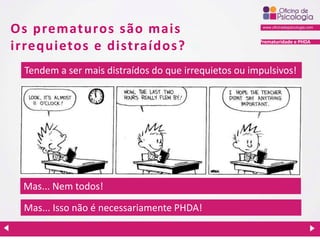 Prematuridade e PHDA
Os prematuros são mais
irrequietos e distraídos?
Tendem a ser mais distraídos do que irrequietos ou impulsivos!
Mas... Nem todos!
Mas... Isso não é necessariamente PHDA!
 