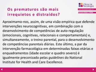 Prematuridade e PHDA
Os prematuros são mais
irrequietos e distraídos?
Aproximamo-nos, assim, de uma visão empírica que defende
intervenções neurocognitivas, em combinação com o
desenvolvimento de competências de auto-regulação
(emocionais, cognitivas, relacionais e comportamentais) e,
simultaneamente, o treino parental, para o desenvolvimento
de competências parentais diárias. Este último, a par da
intervenção farmacológica em determinadas faixas etárias e
enquadramentos (idade escolar e quadro severo) é
igualmente preconizado pelas guidelines do National
Institute for Health and Care Excellence.
 