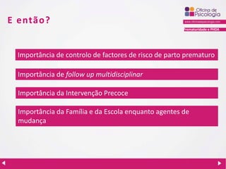 Prematuridade e PHDA
E então?
Importância de follow up multidisciplinar
Importância da Intervenção Precoce
Importância de controlo de factores de risco de parto prematuro
Importância da Família e da Escola enquanto agentes de
mudança
 