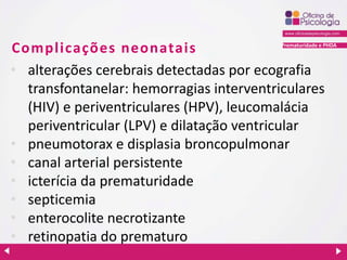 Prematuridade e PHDA
Complicações neonatais
• alterações cerebrais detectadas por ecografia
transfontanelar: hemorragias interventriculares
(HIV) e periventriculares (HPV), leucomalácia
periventricular (LPV) e dilatação ventricular
• pneumotorax e displasia broncopulmonar
• canal arterial persistente
• icterícia da prematuridade
• septicemia
• enterocolite necrotizante
• retinopatia do prematuro
 