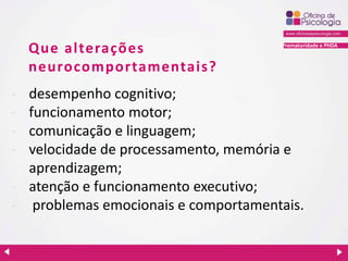 Prematuridade e PHDA
Que alterações
neurocomportamentais?
- desempenho cognitivo;
- funcionamento motor;
- comunicação e linguagem;
- velocidade de processamento, memória e
aprendizagem;
- atenção e funcionamento executivo;
- problemas emocionais e comportamentais.
 