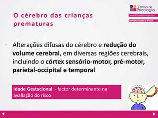 Prematuridade e PHDA
O cérebro das crianças
prematuras
• Alterações difusas do cérebro e redução do
volume cerebral, em diversas regiões cerebrais,
incluindo o córtex sensório-motor, pré-motor,
parietal-occipital e temporal
Idade Gestacional - factor determinante na
avaliação do risco
 