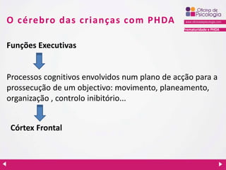 Prematuridade e PHDA
O cérebro das crianças com PHDA
Funções Executivas
Processos cognitivos envolvidos num plano de acção para a
prossecução de um objectivo: movimento, planeamento,
organização , controlo inibitório...
Córtex Frontal
 