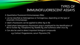 TYPES OF
IMMUNOFLUORESCENT ASSAYS
4. Quantitative Fluorescent Immunoassays (FIAs)
 can be classified as heterogenous or homogenous, depending on the type of
enzymatic immunoassays
 label is fluorescent; can be applied to either Ag or Ab
 Solid-phase heterogenous fluorescent assay is employed for the identification of
Ab to nuclear Ag, Toxoplasma Ag, Rubella Ag, and numerous other virus Ag
 Can also be used to detect important biological compounds
e.g. Cortisol, Progesterone, serum Thyroxine (T4)
 